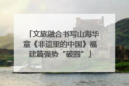 文旅融合书写山海华章《非遗里的中国》福建篇强势“破圈”