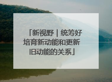 新视野｜统筹好培育新动能和更新旧动能的关系