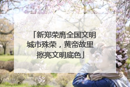 新郑荣膺全国文明城市殊荣，黄帝故里擦亮文明底色