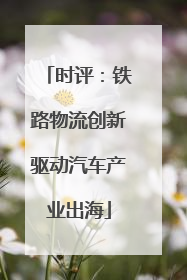 时评：铁路物流创新驱动汽车产业出海
