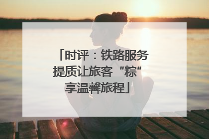 时评：铁路服务提质让旅客“粽”享温馨旅程