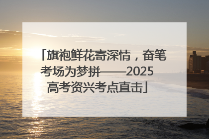 旗袍鲜花寄深情，奋笔考场为梦拼——2025高考资兴考点直击