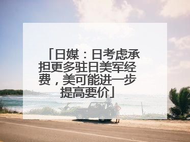 日媒：日考虑承担更多驻日美军经费，美可能进一步提高要价