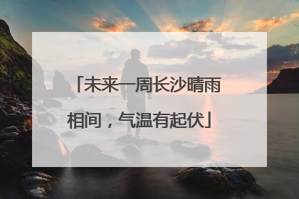 未来一周长沙晴雨相间，气温有起伏