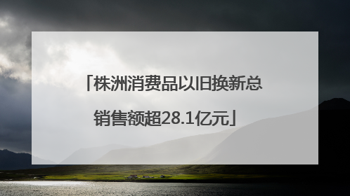 株洲消费品以旧换新总销售额超28.1亿元