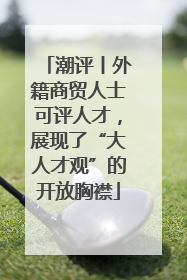 潮评丨外籍商贸人士可评人才，展现了“大人才观”的开放胸襟