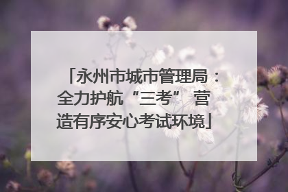 永州市城市管理局：全力护航“三考” 营造有序安心考试环境