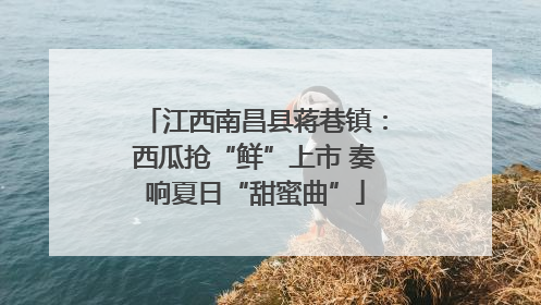 江西南昌县蒋巷镇：西瓜抢“鲜”上市 奏响夏日“甜蜜曲”