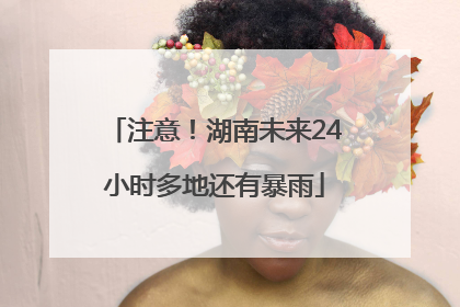 注意！湖南未来24小时多地还有暴雨