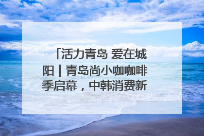 活力青岛 爱在城阳｜青岛尚小咖咖啡季启幕，中韩消费新场景点燃夏日热情