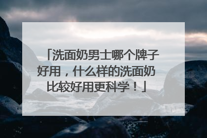 洗面奶男士哪个牌子好用，什么样的洗面奶比较好用更科学！
