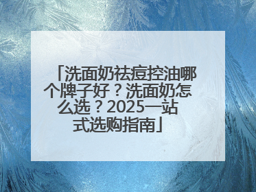洗面奶祛痘控油哪个牌子好？洗面奶怎么选？2025一站式选购指南