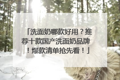 洗面奶哪款好用？推荐十款国产洗面奶品牌！爆款清单抢先看！