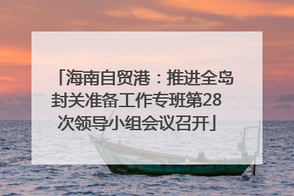 海南自贸港：推进全岛封关准备工作专班第28次领导小组会议召开