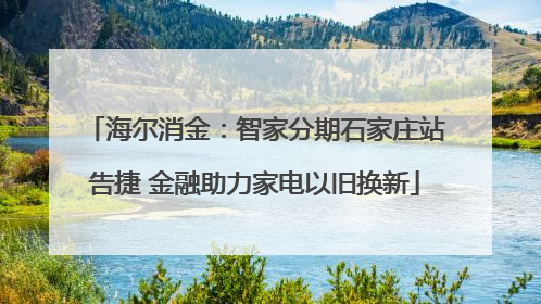 海尔消金：智家分期石家庄站告捷 金融助力家电以旧换新