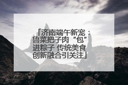 济南端午新宠：鲁菜把子肉“包”进粽子 传统美食创新融合引关注