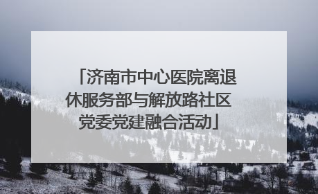 济南市中心医院离退休服务部与解放路社区党委党建融合活动