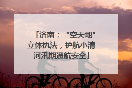 济南：“空天地”立体执法，护航小清河汛期通航安全