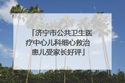 济宁市公共卫生医疗中心儿科细心救治患儿受家长好评