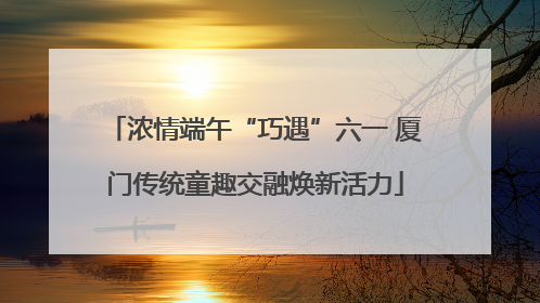 浓情端午“巧遇”六一 厦门传统童趣交融焕新活力