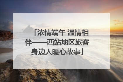 浓情端午 温情相伴——西站地区旅客身边人暖心故事