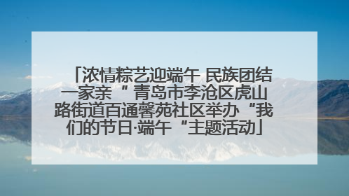 浓情粽艺迎端午 民族团结一家亲“ 青岛市李沧区虎山路街道百通馨苑社区举办“我们的节日·端午“主题活动