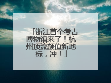 浙江首个考古博物馆来了！杭州顶流颜值新地标，冲！