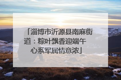 淄博市沂源县南麻街道：粽叶飘香迎端午 心系军属情意浓