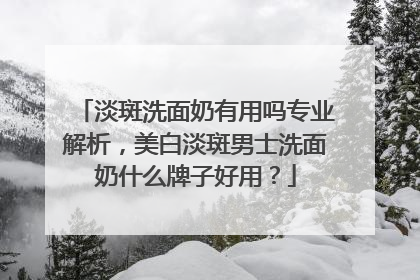 淡斑洗面奶有用吗专业解析，美白淡斑男士洗面奶什么牌子好用？