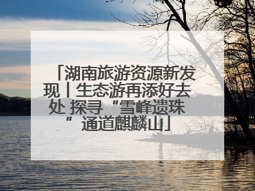 湖南旅游资源新发现丨生态游再添好去处 探寻“雪峰遗珠”通道麒麟山