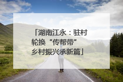 湖南江永：驻村轮换“传帮带” 乡村振兴承新篇