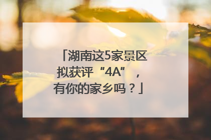 湖南这5家景区拟获评“4A”，有你的家乡吗？