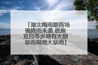 湖北梅雨期首场强降雨来袭 恩施宜昌等多地有大到暴雨局地大暴雨