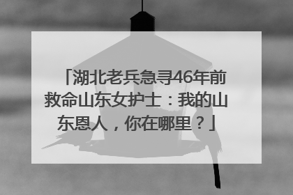 湖北老兵急寻46年前救命山东女护士：我的山东恩人，你在哪里？