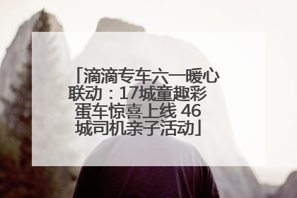 滴滴专车六一暖心联动：17城童趣彩蛋车惊喜上线 46城司机亲子活动