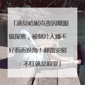 演员哈妮克孜因戴眼镜探班，被制片人嫌不好看而换角！郝蕾安慰：不红就是原罪