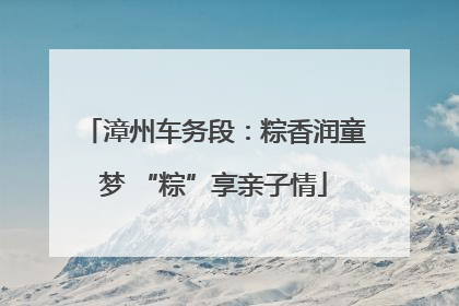 漳州车务段：粽香润童梦 “粽”享亲子情