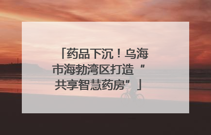 药品下沉！乌海市海勃湾区打造“共享智慧药房”