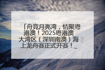 舟竞月亮湾，情聚粤港澳！2025粤港澳大湾区（深圳南澳）海上龙舟赛正式开赛！_深圳新闻网