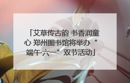艾草传古韵 书香润童心 郑州图书馆将举办“端午·六一”双节活动