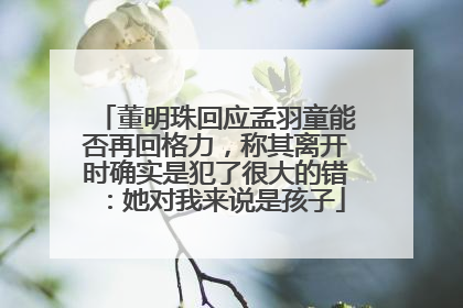 董明珠回应孟羽童能否再回格力，称其离开时确实是犯了很大的错：她对我来说是孩子