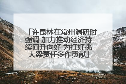 许昆林在常州调研时强调 加力推动经济持续回升向好 为扛好挑大梁责任多作贡献
