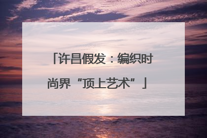 许昌假发：编织时尚界“顶上艺术”