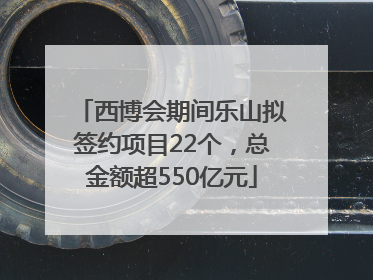 西博会期间乐山拟签约项目22个，总金额超550亿元