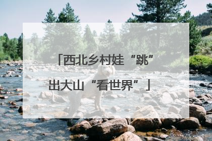 西北乡村娃“跳”出大山“看世界”