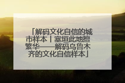 解码文化自信的城市样本丨塞垣此地擅繁华——解码乌鲁木齐的文化自信样本