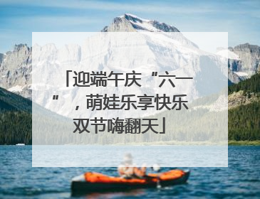 迎端午庆“六一”，萌娃乐享快乐双节嗨翻天