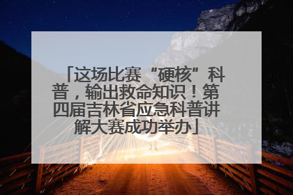 这场比赛“硬核”科普，输出救命知识！第四届吉林省应急科普讲解大赛成功举办