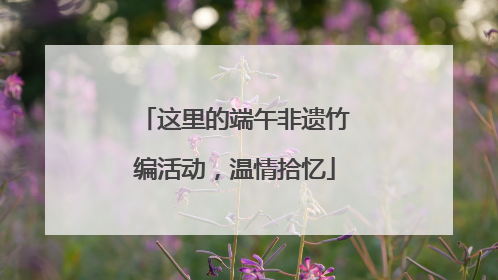 这里的端午非遗竹编活动，温情拾忆