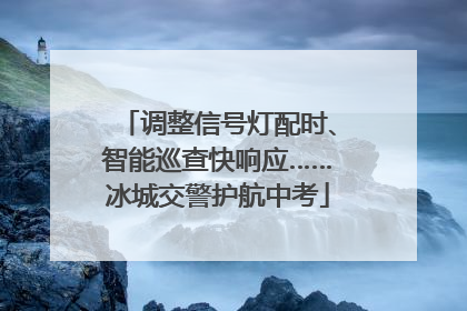 调整信号灯配时、智能巡查快响应……冰城交警护航中考